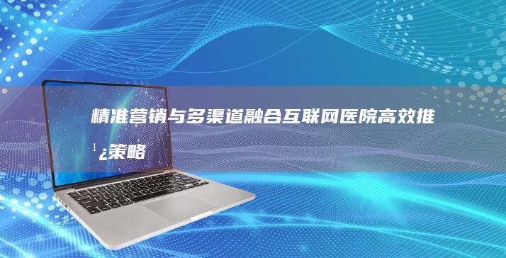 精准营销与多渠道融合：互联网医院高效推广策略